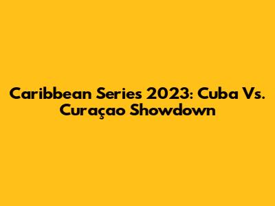 Caribbean Series 2023: Cuba Vs. Curaçao Showdown
