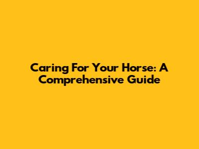 Caring For Your Horse: A Comprehensive Guide