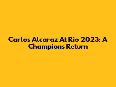 Carlos Alcaraz At Rio 2023: A Champion's Return