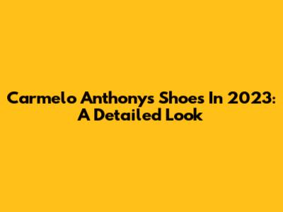 Carmelo Anthony's Shoes In 2023: A Detailed Look