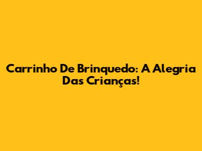 Carrinho De Brinquedo: A Alegria Das Crianças!