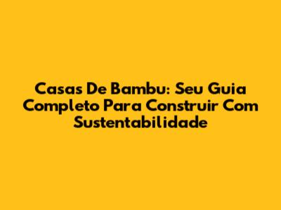 Casas De Bambu: Seu Guia Completo Para Construir Com Sustentabilidade