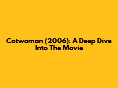 Catwoman (2006): A Deep Dive Into The Movie