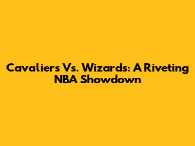Cavaliers Vs. Wizards: A Riveting NBA Showdown