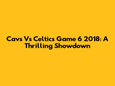 Cavs Vs Celtics Game 6 2018: A Thrilling Showdown