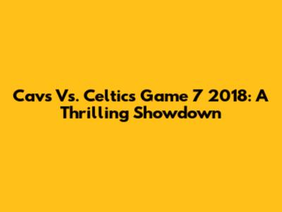 Cavs Vs. Celtics Game 7 2018: A Thrilling Showdown