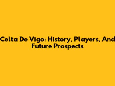 Celta De Vigo: History, Players, And Future Prospects
