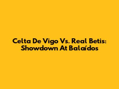Celta De Vigo Vs. Real Betis: Showdown At Balaídos