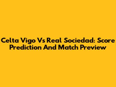 Celta Vigo Vs Real Sociedad: Score Prediction And Match Preview