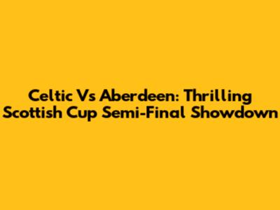 Celtic Vs Aberdeen: Thrilling Scottish Cup Semi-Final Showdown