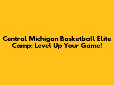 Central Michigan Basketball Elite Camp: Level Up Your Game!