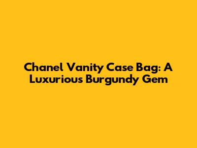 Chanel Vanity Case Bag: A Luxurious Burgundy Gem