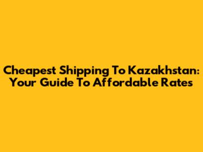 Cheapest Shipping To Kazakhstan: Your Guide To Affordable Rates