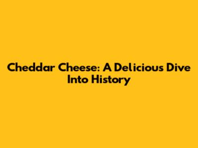 Cheddar Cheese: A Delicious Dive Into History
