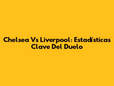 Chelsea Vs Liverpool: Estadísticas Clave Del Duelo