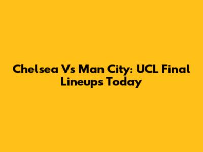 Chelsea Vs Man City: UCL Final Lineups Today