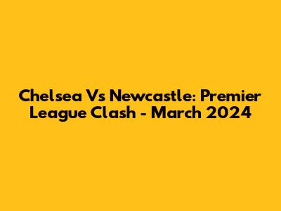 Chelsea Vs Newcastle: Premier League Clash - March 2024