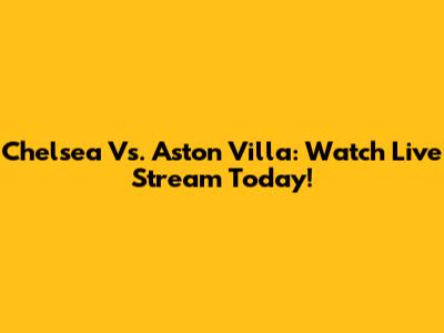 Chelsea Vs. Aston Villa: Watch Live Stream Today!