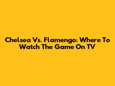 Chelsea Vs. Flamengo: Where To Watch The Game On TV