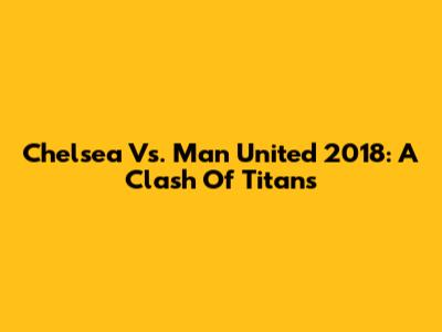 Chelsea Vs. Man United 2018: A Clash Of Titans