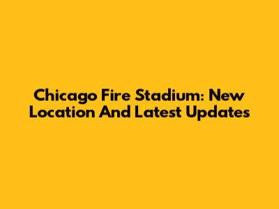 Chicago Fire Stadium: New Location And Latest Updates