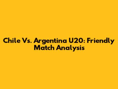 Chile Vs. Argentina U20: Friendly Match Analysis