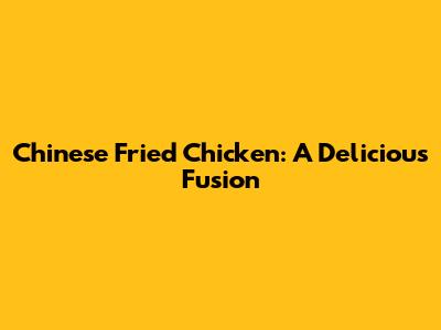 Chinese Fried Chicken: A Delicious Fusion