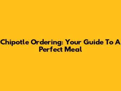 Chipotle Ordering: Your Guide To A Perfect Meal