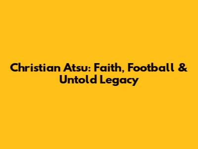Christian Atsu: Faith, Football & Untold Legacy