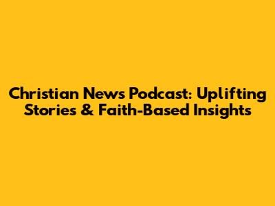 Christian News Podcast: Uplifting Stories & Faith-Based Insights