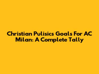 Christian Pulisic's Goals For AC Milan: A Complete Tally
