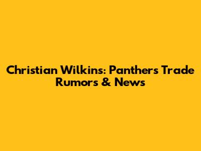 Christian Wilkins: Panthers Trade Rumors & News