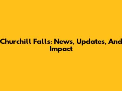 Churchill Falls: News, Updates, And Impact