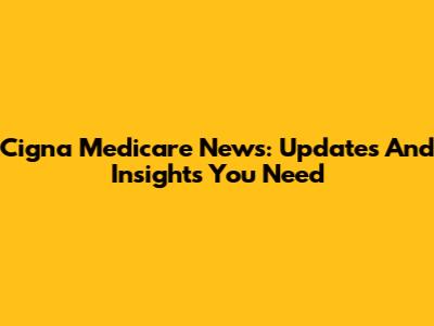 Cigna Medicare News: Updates And Insights You Need