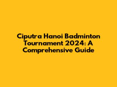 Ciputra Hanoi Badminton Tournament 2024: A Comprehensive Guide