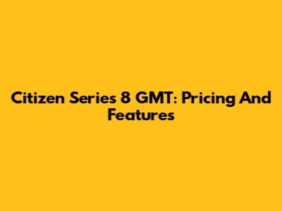 Citizen Series 8 GMT: Pricing And Features