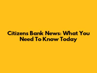 Citizens Bank News: What You Need To Know Today