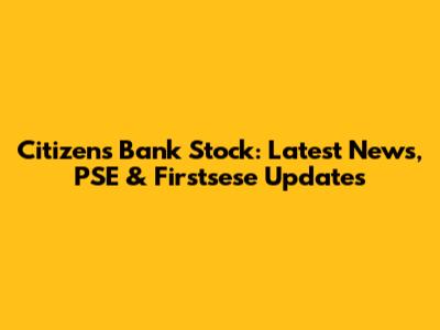 Citizens Bank Stock: Latest News, PSE & Firstsese Updates
