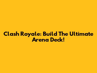 Clash Royale: Build The Ultimate Arena Deck!