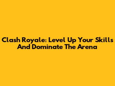 Clash Royale: Level Up Your Skills And Dominate The Arena
