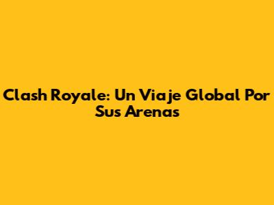 Clash Royale: Un Viaje Global Por Sus Arenas