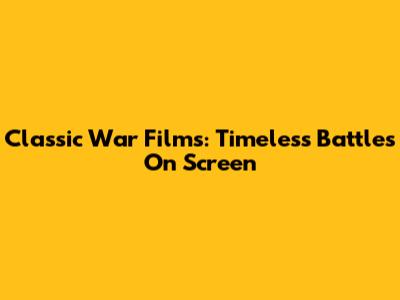 Classic War Films: Timeless Battles On Screen
