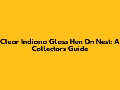 Clear Indiana Glass Hen On Nest: A Collector's Guide