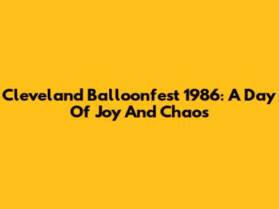 Cleveland Balloonfest 1986: A Day Of Joy And Chaos