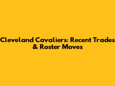 Cleveland Cavaliers: Recent Trades & Roster Moves