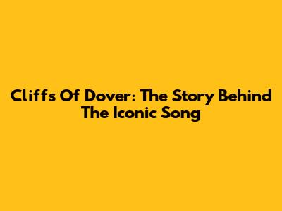 Cliffs Of Dover: The Story Behind The Iconic Song