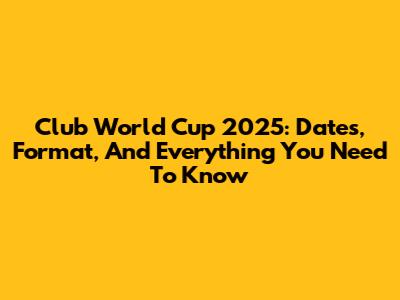 Club World Cup 2025: Dates, Format, And Everything You Need To Know