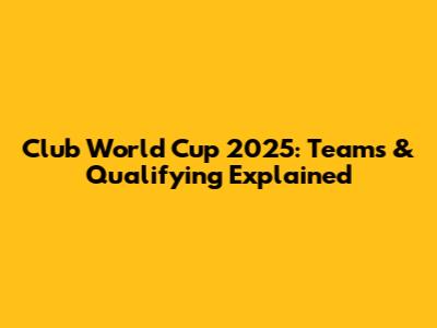 Club World Cup 2025: Teams & Qualifying Explained