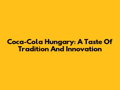 Coca-Cola Hungary: A Taste Of Tradition And Innovation