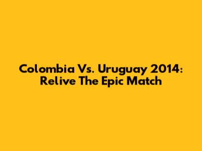 Colombia Vs. Uruguay 2014: Relive The Epic Match